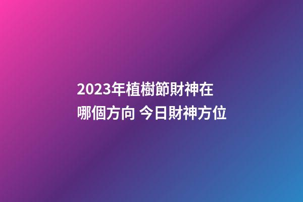 2023年植樹節財神在哪個方向 今日財神方位